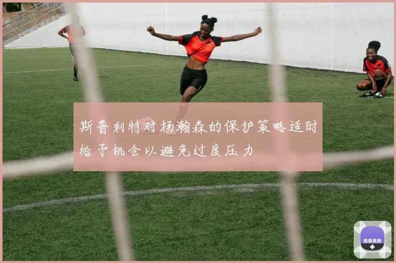 斯普利特对杨瀚森的保护策略适时给予机会以避免过度压力