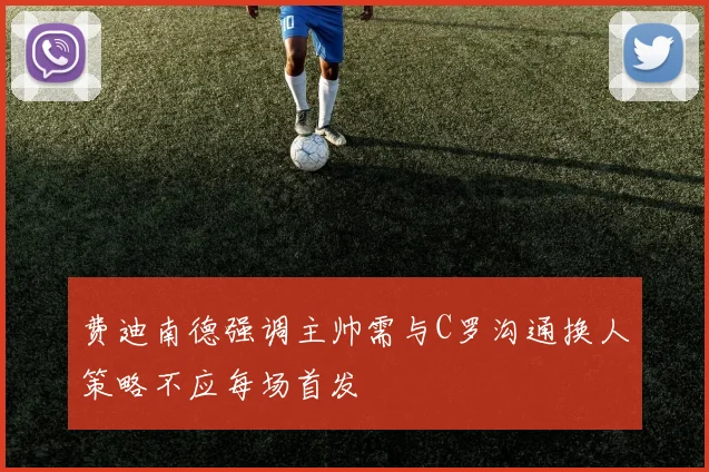 费迪南德强调主帅需与C罗沟通换人策略不应每场首发
